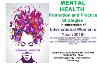 MENTAL
HEALTH
Promotion and Practice
Strategies
in celebration of
International Women s
Year (2019)
BEYOND GENDER AND DEVELOPMENT, A WOMAN S PATH
BEYOND GENDER AND DEVELOPMENT
DEPT OF EDUCATION REGION 7 AND ECOTECH PROGRAM
INITIATIVE
MILEN SANTIAGO RAMOS MA. MSc PhD
PSYCHSERV,, Phils.
Clinical Psychology – Neuroscience –
Criminology
 
