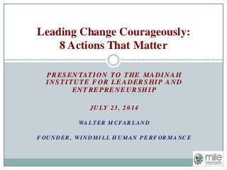 PRESENTATION TO THE MADINAH
INSTITUTE FOR LEADERSHIP AND
ENTREPRENEURSHIP
JULY 23, 2014
WALTER MCFARLAND
FOUNDER, WINDMILL HUMAN PERFORMANCE
Leading Change Courageously:
8 Actions That Matter
 