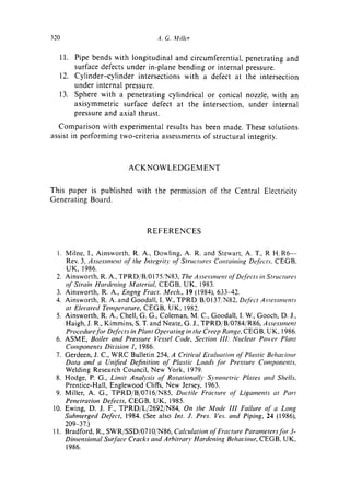 320                               .4. G. Milh'r

  11. Pipe bends with longitudinal and circumferential,         penetrating and
      surface defects under in-plane bending or internal        pressure.
  12. Cylinder-cylinder intersections with a defect at          the intersection
      under internal pressure.
  13. Sphere with a penetrating cylindrical or conical          nozzle, with an
      axisymmetric surface defect at the intersection,           under internal
      pressure and axial thrust.
  Comparison with experimental results has been made. These solutions
assist in performing two-criteria assessments of structural integrity.



                         ACKNOWLEDGEMENT


This paper is published with the permission of the Central Electricity
Generating Board.



                               REFERENCES

  1. Milne, I., Ainsworth, R. A., Dowling, A. R. and Stewart, A. T., R H/R6--
     Rev. 3, Assessnwnt of the Integrity of Structures Containing Defects. CEGB,
     UK, 1986.
  2. Ainsworth, R. A., TPRD/B/0175/N83, The Assessment of Defects in Str,wtures
     o Strain Harden htg Material, C EG B, U K, 1983.
      J"
  3. Ainsworth, R. A., Engng Fract. Mech., 19 (1984), 633-42.
  4. Ainsworth, R. A. and Goodall, I. W., TPRD/B/0137/N82, Defect Assessments
     at Elevated Temperature, CEGB, UK, 1982.
  5. Ainsworth, R. A., Chell, G. G., Coleman, M. C., Goodall, I. W., Gooch, D. J.,
     Haigh, J. R., Kimmins, S. "I".and Neate, G. J., TPRD/B/0784/R86, Assessment
     Proce&trefor Defects in Plant Operating in the Creep Range, CEGB, UK, 1986.
  6. ASME, Boiler and Pressure Vessel Code, Section III: N,wlear Power Plant
     Components Division 1, 1986.
  7. Gerdeen, J. C., WRC Bulletin 254, A Critical Evaluation of Plastic Behaciour
     Data and a Unified Definition of Plastic Loads Jbr Pressure Components.
     Welding Research Council, New York, 1979.
  8. Hodge, P. G., Limit Analysis oJ" Rotationally Symmetric Plates and Shells.
     Prentice-Hall, Englewood Cliffs, New Jersey, 1963.
  9. Miller, A. G., TPRD/B/0716/N85, Ductile Fracture of Ligaments at Part
     Penetration Defects, CEGB, UK, 1985.
10. Ewing, D. J. F., TPRD/L/2692/N84, On the Mode III Faihtre of a Long
     Submerged Defect, 1984. (See also Int. J. Pres. Ves. and Piping, 24 (1986),
     209-37.)
t 1. Bradford, R., SWR/SSD/0710/N86, Calculation of Fracture Parameters for 3-
     Dbnensional Surface Cracks attd A rbitra O' Hardening Behaviour, CEG B, U K,
     1986.
 