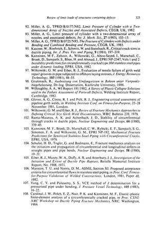 Review of limit loads of structures containing defects                325

 92. Miller, A. G., TPRD/B/0177/N82, Limit Pressure of Cylinder with a Two-
      dimensional Array of Nozzles and Associated Defects, CEGB, UK, 1982.
 93. Miller, A. G., Limit pressure of cylinder with a two-dimensional array of
      nozzles, and associated defects, Int. J. Mech. Sci., 27 (1985), 105-15.
 94. Miller, A. G., TPRD/B/0725/N85, The Fracture of Cylinders with Defects under
      Bending and Combined Bending and Pressure, CEGB, UK, 1985.
 95. Kastner, W., Roehrich, E., Schmitt, W. and Steinbuch, R., Critical crack sizes in
      ductile piping, Int. J. Pres. Ves. and Piping, 9 (1981), 197-219.
 96. Kanninen, M F., Zahoor, A., Wilkowski, G., Abou-Sayed, I., Marschall, C.,
      Broek, D., Sampath, S., Rhee, H. and Ahmad, J., EPRI NP-2347, Vols 1 and 2:
      Instability predictions for circumferentially cracked type 304 stainless steel pipes
      under dynamic loading, EPRI, USA, 1982.
 97. Wilkowski, G. M. and Eiber, R. J., Evaluation of tensile failure of girth weld
      repair grooves in pipe subjected to offshore laying stresses, J. Energy Resources
      Technology, 103 (1981), 48-55.
 98. Grunmach, R., Ausbreitung yon Umfangsrissen in Rohren unter Vierpunkt-
      biegebelastung, Dr-lng. Dissertation, Karlsruhe University, 1986.
 99. Willoughby, A. A., WI Report 191/1982, A Survey of Plastic Collapse Solutions
      used in the Failure Assessment of Partwall Defects, Welding Institute Report,
      Cambridge, 1982.
100. Glover, A. G., Coote, R. I. and Pick, R. J., Engineering critical assessment of
      pipeline girth welds, in Welding Institute Conf on Fitness-jbr-Purpose, 25-28
      November t981, London.
101. Wilkowski, G. M. and Eiber, R. J., Reuiew of Fracture Mechanics Approaches to
      D~.,fining Critical Size Girth Weht Discontinuities, WRC Bulletin 239, 1978.
102. Ranta-Maunus, A. K. and Achenbach, J. D., Stability of circumferential
      through cracks in ductile pipes, Nuclear Engineering and Design, 60 (1980),
      33945.
103. Kanninen, M. F., Broek, D., Marschall, C. W., Rybicki, E. F., Sampath, S. G.,
      Simonen, F. A. and Wilkowski, G. M., EPRI NP-192, Mechanical Fracture
      Predictions for Sensitized StahTless Steel Piping with Circumferential Cracks,
      EPRI, USA, 1976.
104. Schulze, H. D., Togler, G. and Bodmann, E., Fracture mechanics analysis on
      the initiation and propagation of circumferential and longitudinal defects in
      straight pipes and pipe bends, Nuclear Engineering and Design, 58 (1980),
      19-31.
105. Eiber, R. J., Maxey, W. A.I Duffy, A. R. and Atterbury, J. J., Investigation of the
      Initiation and Extent of Ductile Pipe Rupture, Battelle Memorial Institute
      Report, No. 1908, 1971.
106. Marston, T. U. and Norris, D. M., ASME, Section XI: Proposed acceptance
      criteria for circumferential flaws in stainless steel piping, in Proc. Cot!f. Fitness-
     for-Purpose Vali~kttion qf Welded Constructions, London, 1981, Paper 40,
      1982.
107. Yang, C. Y. and Palusamy, S. S., VCE method of J determination for a
     pressurized pipe under bending, J. Pressure Vessel Technology, 105 (1983),
      16-22.
108. Cardinal, J. W., Polch, E. Z., Nair, P. K. and Kanninen, M. F., Elastic-plastic
     finite-element analysis of a circumferentially cracked pipe, in Proc. CSNI/
     NRC Workshop on Ductile Piping Fracture Mechanics, NRC, Washington,
     1984.
 