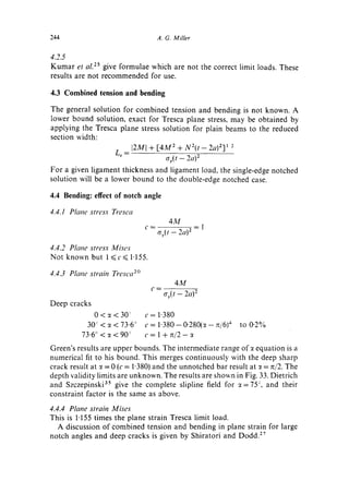 244                                 A. G. Miller


4.2.5
K u m a r et aL 2s give formulae which are not the correct limit loads. These
results are not recommended for use.

4.3 Combined tension and bending

The general solution for combined tension and bending is not known. A
lower bound solution, exact for Tresca plane stress, may be obtained by
applying the Tresca plane stress solution for plain beams to the reduced
section width:
                         [2M[ + [ 4 M 2 + N 2 ( t - 2a) 2]~ '
                   L r =
                                    ay(t - - 2 a ) 2
For a given ligament thickness and ligament load, the single-edge notched
solution will be a lower bound to the double-edge notched case.

4.4 Bending: effect of notch angle

4.4.1 Plane stress Tresca
                                            4M
                                                       -1
                                        o'y(t -- 2a) 2

4.4.2 Plane stress Mises
Not known but 1 ~<c~< 1"155.

4.4.3 Plane strah7 Tresca z°
                                  ¢--
                                              4M
                                          Cry(t -- 2a) 2
Deep cracks
              0<:(<30 ~         c = 1.380
            30 -~< ~ < 73.6 °   c = 1"380 - 0.280(:( - 7z/6)a   to 0"2%
          73.6 ° < x < 90 ~     c= 1+r~t2-~
Green's results are upper bounds. The intermediate range of:t equation is a
numerical fit to his bound. This merges continuously with the deep sharp
crack result at ~ = 0 (c = 1"380) and the unnotched bar result at ~ = rt/2. The
depth validity limits are unknown. The results are shown in Fig. 33. Dietrich
and Szczepinski 35 give the complete slipline field for ~--75 ~, and their
constraint factor is the same as above.

4.4.4 Plane strain Mises
This is 1"155 times the plane strain Tresca limit load.
   A discussion o f combined tension and bending in plane strain for large
notch angles and deep cracks is given by Shiratori and Dodd. z7
 