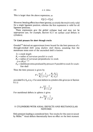 270                               A. G. Miller

This is larger than the above expression, as

                                 el[t] > Pl[a]
However, bending effects have been ignored, so strictly the result is only valid
for a single ligament position, whereas the first expression is valid for all
ligament positions.
   These expressions give the global collapse load and may not be
appropriate (see, for example, Section 8.2.1 on surface axial defects in
cylinders).

7.4 Limit pressure for short through cracks

Goodalt 76 derived an approximate lower bound for the limit pressure of a
through-cracked shell using shallow shell theory, assuming that the
membrane stress state of the uncracked shell is known:
  2c = crack length
  R t = radius of curvature parallel to crack
  R 2 = radius of curvature perpendicular to crack
      p = c(R2t)- 1/2
  N u = membrane stress produced by pressure P, parallel to crack for crack-
        free shell
Then the limit pressure is given by


                          P = R 2 1 + p2 + R1 cryt/
provided 0 <~NH <<.ayt. For axial defects in cylinders this gives (as in Section
8.1.1)

                                P _ ayt  1
                                     R l+p 2
For meridional defects in spheres it gives
                                P _ 2ayt 1
                                     R l+p 2



 8 C Y L I N D E R S WITH A X I A L D E F E C T S A N D R E C T A N G U L A R
                                NOTCHES

Only pressure loading is considered here. Test results for this were reviewed
by Miller. 77 Axial defects theoretically have no effect on the limit moment
 