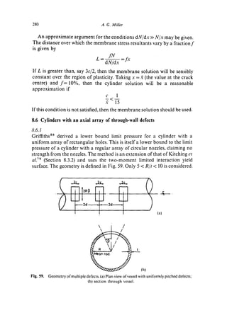 280                                        A. G. Miller


    An approximate argument for the conditions dN/dx >>N/x may be given.
 The distance over which the membrane stress resultants vary by a f r a c t i o n f
 is given by

                                      L = ~ IN =D:
                                           dN/dx
If L is greater than, say        3c/2, then the membrane
                                                   solution will be sensibly
constant over the region of plasticity. Taking x = 2 (the value at the crack
centre) and f = 10%, then the cylinder solution will be a reasonable
approximation if
                                   c     1
                                  2     15
If this condition is not satisfied, then the membrane solution should be used.

8.6 Cylinders with an axial array of through-wall defects
8.6.1
Griffiths ss derived a lower bound limit pressure for a cylinder with a
uniform array o f rectangular holes. This is itself a lower bound to the limit
pressure of a cylinder with a regular array of circular nozzles, claiming no
strength from the nozzles. The method is an extension of that of Kitching et
al. v9 (Section 8.3.2) and uses the two-moment limited interaction yield
surface. The geometry is defined in Fig. 59. Only 5 < R/t < 10 is considered,




                                                                               g.
                       ~             _2¢_            ~            I
                               ,2d             2d
                           I                                             (a)


                                                         /




                                                               (b)
Fig. 59. Geometry of multiple defects. (a) Plan view ofvessel with uniformly pitched defects;
                               (b) section through vessel.
 