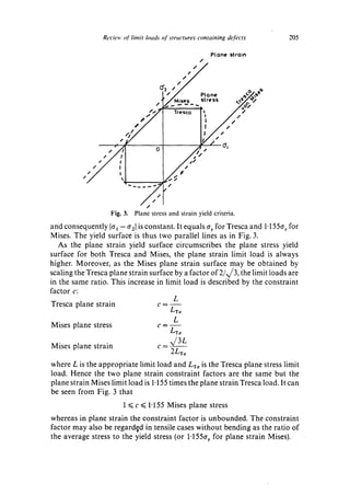 Rerie,' ~I" limit loads o/'structures containing defects                   205

                                                                   PLone stroin
                                                          /
                                                   //

                                       C[2,,. /               Plane           ~ ( ' ~ e'e
                                       ~" ,/Mises             stress       , ~,e~

                            ,                                 I:        /,/¢"
                        , 2 "
                                                              IJ/,,"
                                                                "
                                                        t /
               f#




                     Fig. 3. Plane stress and strain yield criteria.
and consequently Je~ - 02] is constant. It equals ay for Tresca and 1"155cr, for
Mises. The yield surface is thus two parallel lines as in Fig. 3.
   As the plane strain yield surface circumscribes the plane stress yield
surface for both Tresca and Mises, the plane strain limit load is always
higher. Moreover, as the Mises plane strain surface may be obtained by
scaling the Tresca plane strain surface by a factor of 2/x/3, the limit loads are
in the same ratio. This increase in limit load is described by the constraint
factor c:
                                       L
Tresca plane strain               c=
                                           LTo
                                            L
Mises plane stress                    c=
                                           /-'To
Mises plane strain                    c=
                                           ,/3L
                                           2LT~
where L is the appropriate limit load and LT~,is the Tresca plane stress limit
load. Hence the two plane strain constraint factors are the same but the
plane strain Mises limit load is 1-155 times the plane strain Tresca load. It can
be seen from Fig. 3 that
                         1 ~< c ~ 1.155 Mises plane stress
whereas in plane strain the constraint factor is unbounded. The constraint
factor may also be regarded in tensile cases without bending as the ratio of
the average stress to the yield stress (or 1-155ay for plane strain Mises).
 