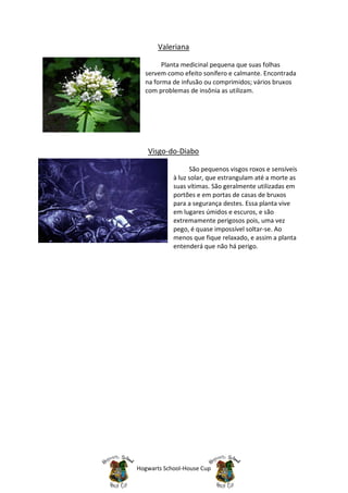 Valeriana

        Planta medicinal pequena que suas folhas
  servem como efeito sonífero e calmante. Encontrada
  na forma de infusão ou comprimidos; vários bruxos
  com problemas de insônia as utilizam.




   Visgo-do-Diabo

                  São pequenos visgos roxos e sensíveis
            à luz solar, que estrangulam até a morte as
            suas vítimas. São geralmente utilizadas em
            portões e em portas de casas de bruxos
            para a segurança destes. Essa planta vive
            em lugares úmidos e escuros, e são
            extremamente perigosos pois, uma vez
            pego, é quase impossível soltar-se. Ao
            menos que fique relaxado, e assim a planta
            entenderá que não há perigo.




Hogwarts School-House Cup
 