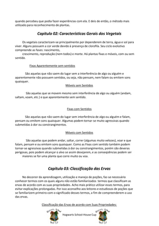quando percebeu que podia fazer experiências com ela. E deis de então, o método mais
utilizado para reconhecimento de plantas.

                Capitulo 02: Características Gerais dos Vegetais
      Os vegetais caracterizam-se principalmente por dependerem de terra, água e sol para
viver. Alguns possuem a cor verde devido à presença de clorofila. Seu ciclo evolutivo
compreende as fases: nascimento,
      crescimento, reprodução (nem todos) e morte. Há plantas fixas e móveis, com ou sem
sentido.

          Fixas Aparentemente sem sentidos

       São aquelas que não saem do lugar sem a interferência de algo ou alguém e
aparentemente não possuem sentidos, ou seja, não pensam, nem falam ou emitem sons
quaisquer.
                                    Móveis sem Sentidos

        São aquelas que se movem mesmo sem interferência de algo ou alguém (andam,
saltam, voam, etc.) e que aparentemente sem sentido.


                                       Fixas com Sentidos

      São aquelas que não saem do lugar sem interferência de algo ou alguém e falam,
pensam ou emitem sons quaisquer. Algumas podem tornar-se muito agressivas quando
submetidas à dor ou constrangimentos.

                                      Móveis com Sentidos

        São aquelas que podem andar, saltar, correr (algumas muito velozes), voar e que
falam, pensam e ou emitem sons quaisquer. Como as Fixas com sentido também podem
tornar-se agressivas quando submetidas à dor ou constrangimentos, porém são deveras
perigosas, pois podem alcançar o alvo se assim desejarem, e as conseqüências podem ser
     maiores se for uma planta que corre muito ou voa.


                         Capitulo 03: Classificação das Ervas
      No decorrer da aprendizagem, utilização e manejo de poções, faz-se necessário
conhecer termos com os quais alguns não estão familiarizados termos que classificam as
ervas de acordo com as suas propriedades. Acho mais prático utilizar esses termos, para
evitar explicações prolongadas. Por isso aconselho aos leitores e estudiosos de poções que
se familiarizem primeiro com o significado desses termos, a fim de compreenderem o uso
das ervas.

                    Classificação das Ervas de acordo com Suas Propriedades:


                                    Hogwarts School-House Cup
 