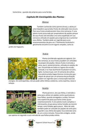 Vulnerárias - quando são próprias para curas feridas.

                       Capitulo 04: Enciclopédia das Plantas

                                            Abutua

                                      Também conhecida como parreira-brava, a abútua é
                                uma trepadeira que produz frutos de coloração roxo-escura.
                                Para seus frutos amadurecerem leva cinco semanas. É uma
                                planta muito procurada por preparadores de poções porque
                                de seus frutos são extraídos uma seiva espalhada em sua
                                estrutura utilizada em poções para engrossá-las e aumentar
                                seus efeitos. Também pode ser ingerida para curar
                                envenenamentos de grau um. É facilmente localizável e
                                geralmente encontra-se em lugares arejados, como os
jardins de Hogwarts.


                                             Acácia

                                             Planta considerada sagrada aos egípcios. Em
                                       dez semanas, os seus frutos já podem ser utilizados
                                       no preparo de poções. Desses frutos é extraída a
                                       seiva, que é, posteriormente, utilizada em poções da
                                       paz. Encontrada em todos os lugares do mundo,
                                       contudo, é-se mais facilmente localizável no Cairo,
                                       Egito. Curioso é que, com 15 semanas de cultivo,
                                       essa planta produz bagos brancos minúsculos que,
                                       depois de passar por um processo de purificação,
                                       podem ser ingeridos para a restauração total das
energias. Em contrapartida, o bruxo pode sofrer efeitos colaterais, como espinhas, tosse e
soluços.

                                            Acanto

                                            Planta perene e, de suas folhas, é extraído a
                                     seiva para utilizar em poções contra queimaduras.
                                     Suas folhas, quando esmagadas e unidas, formam
                                     uma espécie de pasta que fecha cortes quase
                                     instantaneamente. É uma planta muito complexa e
                                     interessante, já que possui várias funções ao mesmo
                                     tempo, como faladas agora pouco. Além de tudo,
                                     também pode ser utilizado em poções da sorte para
                                     expandir o seu efeito (duração). Essa extensão varia
                                     de um a cinco minutos. Possui dois estágios, sendo
que apenas no segundo o suco retirado de suas folhas produz efeito.


                                   Hogwarts School-House Cup
 