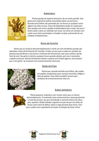 Bubotubera

                           Plantas gordas de aspecto lamaceiro, de cor preta, grande. Esta
                     planta tem específicas bolhas amareladas sobre sua estrutura.
                     Quando estas bolhas são apertadas por um bruxo ou qualquer outro
                     alguém ela solta um pus. O pus de bubotúbera pode ser usado para
                     fazer poções anti-acne e poções embelezadoras para a pele. Seu pus é
                     hostil a pele e deve ser coletado com luvas. Se entrar em contato com
                     a pele causa forte queimação e irritações na pele, precisando de um
                     antídoto imediatamente.


                                     Bocas-de-Guincho

      Planta que se contorce descontroladamente e emite um som estridente quando são
plantadas a base de fertilizante de Testrálio. Produz um pus que é usado em soluções de
pessoas que perderam a voz (como a síndrome de Vocesserum, que causa asfixia e perda
fatal de voz). Seu grito é mortal a qualquer bruxo quando adultas, por isso é necessário
cuidado excessivo. Demais fertilizantes deixam a planta sem função alguma, sem produzir
pus e nem gritar. Se encaixam nos envenenamentos nível sete.

                                       Botão-de-Prata

                                       Planta que, quando extraída suas folhas, são usadas
                                 em poções energizantes para cansaço constante, fadigas e
                                 falta de apetite. Suas folhas também servem para
                                 antídotos de envenenamentos nível um.




                                                       Bulbos Saltadores

                          Planta pequena, redonda e com muitas raízes que se movem
                     demasiadamente. É conhecida como contorcionista e ataca geralmente
                      o rosto dos bruxos; seu pus esverdeado é somente tóxico aos olhos,
                      pois, quando o Bulbo Saltador esguicha um jato de pus nos olhos do
                      bruxo como meio de defesa, deixa-o cego durante duas horas. Esse
                    pus é usado como ingrediente principal na Solução de Fazer Inchar.




                                   Hogwarts School-House Cup
 