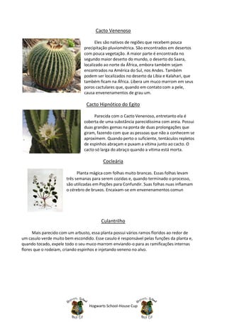 Cacto Venenoso

                                      Eles são nativos de regiões que recebem pouca
                                precipitação pluviométrica. São encontrados em desertos
                                com pouca vegetação. A maior parte é encontrada no
                                segundo maior deserto do mundo, o deserto do Saara,
                                localizado ao norte da África, embora também sejam
                                encontrados na América do Sul, nos Andes. Também
                                podem ser localizados no deserto da Líbia e Kalahari, que
                                também ficam na África. Libera um muco marrom em seus
                                poros cactulares que, quando em contato com a pele,
                                causa envenenamentos de grau um.

                                 Cacto Hipnótico do Egito

                                     Parecida com o Cacto Venenoso, entretanto ela é
                                coberta de uma substância parecidíssima com areia. Possui
                                duas grandes gemas na ponta de duas prolongações que
                                giram, fazendo com que as pessoas que não a conhecem se
                                aproximem. Quando perto o suficiente, tentáculos repletos
                                de espinhos abraçam e puxam a vítima junto ao cacto. O
                                cacto só larga do abraço quando a vítima está morta.

                                          Cocleária

                             Planta mágica com folhas muito brancas. Essas folhas levam
                       três semanas para serem cozidas e, quando terminado o processo,
                       são utilizadas em Poções para Confundir. Suas folhas nuas inflamam
                       o cérebro de bruxos. Encaixam-se em envenenamentos comun




                                         Culantrilho

      Mais parecido com um arbusto, essa planta possui vários ramos floridos ao redor de
um casulo verde muito bem escondido. Esse casulo é responsável pelas funções da planta e,
quando tocado, expele todo o seu muco marrom enviando-o para as ramificações internas
flores que o rodeiam, criando espinhos e injetando veneno no alvo.




                                   Hogwarts School-House Cup
 