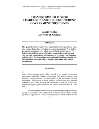 NATIONAL FORUM OF EDUCATIONAL ADMINISTRATION AND SUPERVISION JOURNAL
VOLUME 28, NUMBER 2, 2010-2011
TRANSISTIONS TO POWER:
LEADERSHIP AND COLLEGE STUDENT
GOVERNMENT PRESIDENTS
Jennifer Miles
University of Arkansas
ABSTRACT
This qualitative study explored the transitions students experience when
they assume the position of student government president. Five student
government presidents were asked to describe their experiences. The
findings revealed four themes, including transitioning to a leadership
role, working with advisors, learning to serve as a leader, and balancing
multiple roles. The information presented could be of interest to faculty,
staff, administrators, and others charged with working with student
governments.
Introduction
S
tudent self-governance units, often referred to as student government
associations, associated student governments, and student senates, give
students a formal structure for participating in the governance of their
institutions. Involvement in these types of organizations gives students
experiences in a variety of areas and contributes to a variety of skill sets,
including budgeting, public speaking, and conflict mediation (Kuh & Lund,
1994).
Students can participate in student governance by voting in elections,
serving as a member of the organization, or serving as an officer. Student
governance organizations conduct annual elections in which students run for
51
 