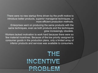 •There   were no new startup firms driven by the profit motive to
   introduce better products, superior managerial techniques, or
                              more efficient production methods.
      •Enterprises went on producing the same products with the
    same techniques, even as both products and the techniques
                                      grew increasingly obsolete.
•Workers lacked motivation to work hard because there were so
 few material incentives. Because of the low priority assigned to
 consumer goods in the production plans, only a limited array of
      inferior products and services was available to consumers.
 