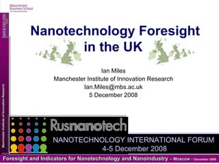 Ian Miles Manchester Institute of Innovation Research [email_address] 5 December 2008 Nanotechnology Foresight in the UK   NANOTECHNOLOGY INTERNATIONAL FORUM  4-5 December 2008 