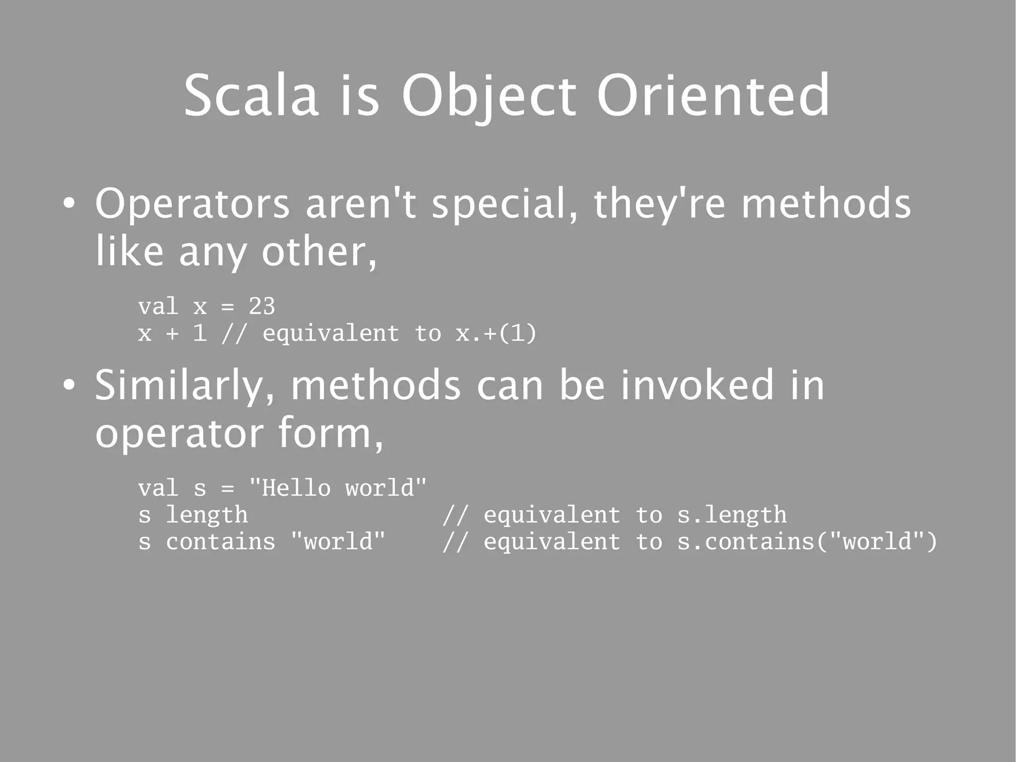 Scala is Object Oriented
●
    Operators aren't special, they're methods
    like any other,
      val x = 23
      x + 1 // equivalent to x.+(1)

●
    Similarly, methods can be invoked in
    operator form,
      val s = "Hello world"
      s length              // equivalent to s.length
      s contains "world"    // equivalent to s.contains("world")
 