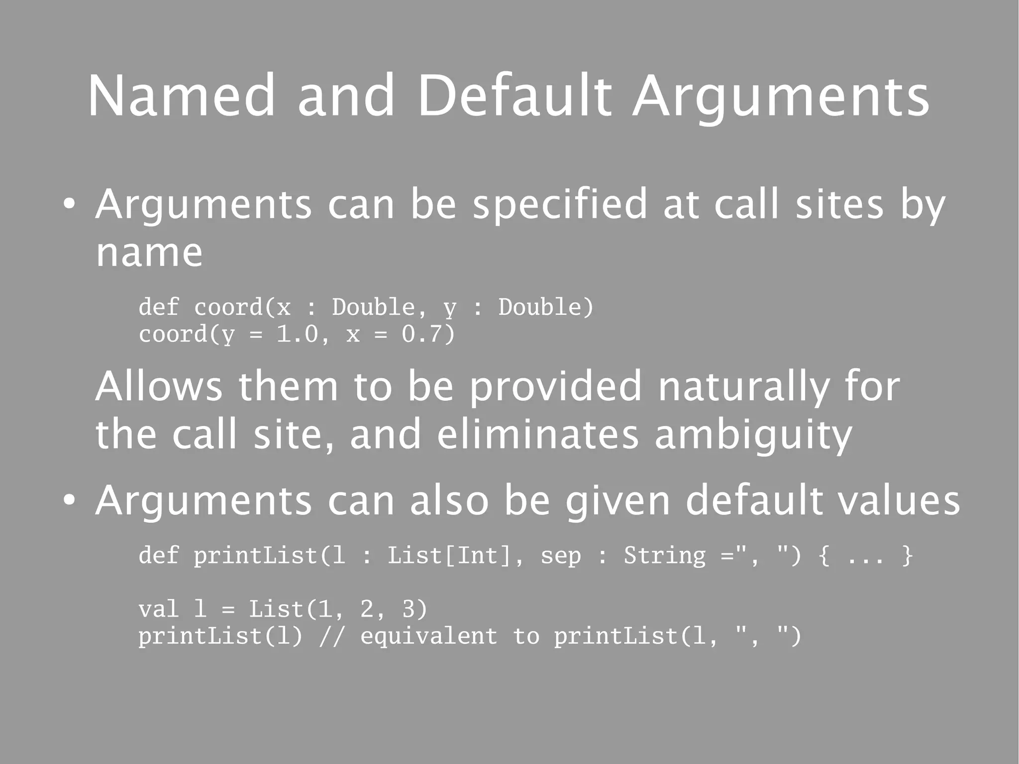 Named and Default Arguments
●
    Arguments can be specified at call sites by
    name
      def coord(x : Double, y : Double)
      coord(y = 1.0, x = 0.7)

    Allows them to be provided naturally for
    the call site, and eliminates ambiguity
●
    Arguments can also be given default values
      def printList(l : List[Int], sep : String =", ") { ... }

      val l = List(1, 2, 3)
      printList(l) // equivalent to printList(l, ", ")
 