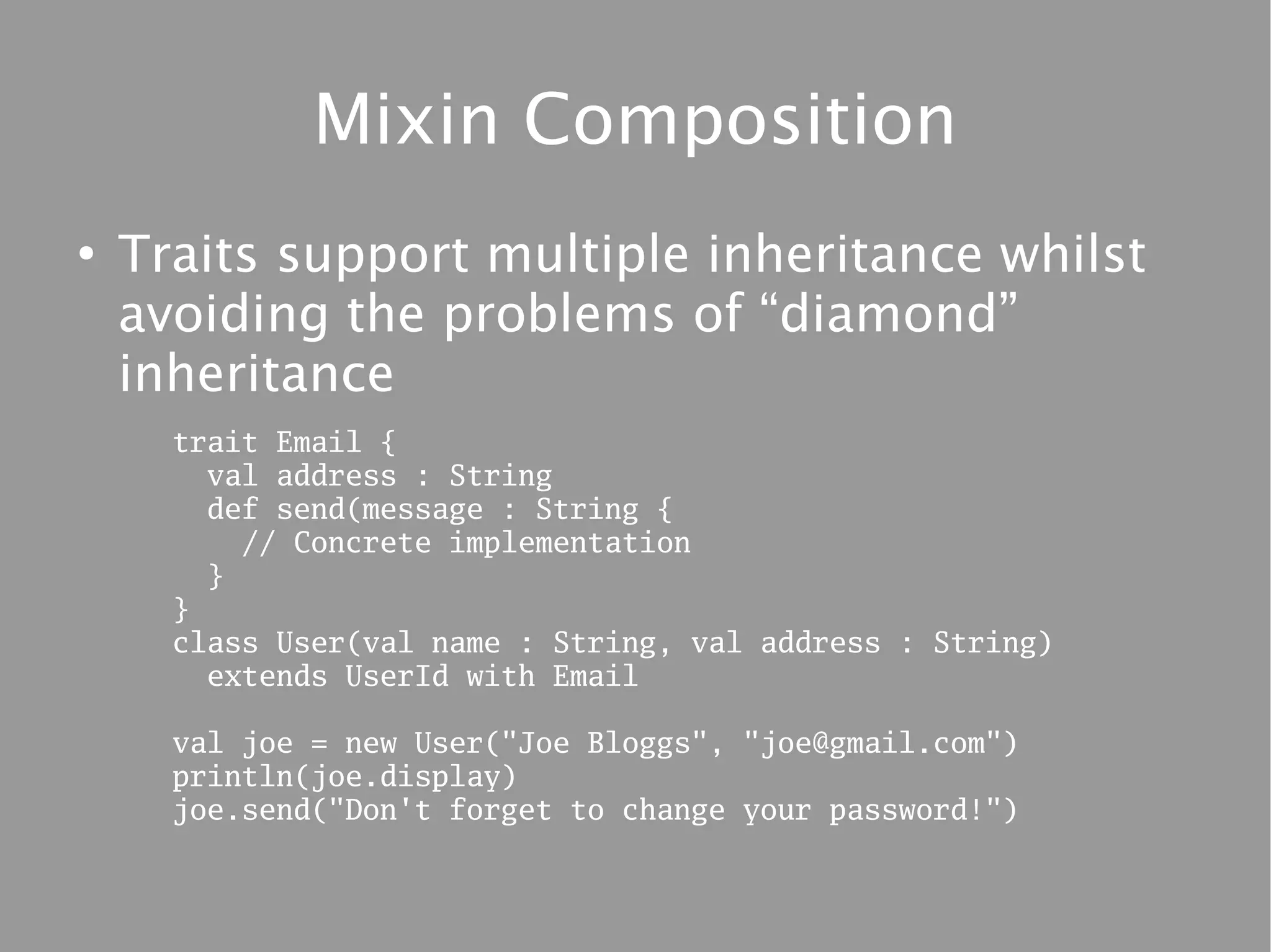 Mixin Composition
●
    Traits support multiple inheritance whilst
    avoiding the problems of “diamond”
    inheritance
      trait Email {
        val address : String
        def send(message : String {
          // Concrete implementation
        }
      }
      class User(val name : String, val address : String)
        extends UserId with Email

      val joe = new User("Joe Bloggs", "joe@gmail.com")
      println(joe.display)
      joe.send("Don't forget to change your password!")
 