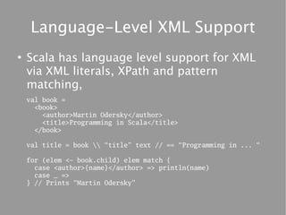 Language-Level XML Support
●
    Scala has language level support for XML
    via XML literals, XPath and pattern
    matching,
    val book =
      <book>
        <author>Martin Odersky</author>
        <title>Programming in Scala</title>
      </book>

    val title = book  “title” text // == “Programming in ... “

    for (elem <- book.child) elem match {
      case <author>{name}</author> => println(name)
      case _ =>
    } // Prints “Martin Odersky”
 