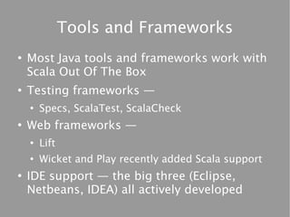 Tools and Frameworks
●
    Most Java tools and frameworks work with
    Scala Out Of The Box
●
    Testing frameworks —
    ●
        Specs, ScalaTest, ScalaCheck
●
    Web frameworks —
    ●
        Lift
    ●
        Wicket and Play recently added Scala support
●
    IDE support — the big three (Eclipse,
    Netbeans, IDEA) all actively developed
 