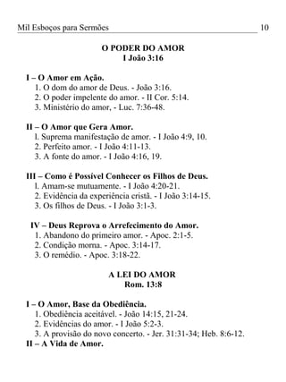 Mil Esboços para Sermões
O PODER DO AMOR
I João 3:16
I – O Amor em Ação.
1. O dom do amor de Deus. - João 3:16.
2. O poder impelente do amor. - II Cor. 5:14.
3. Ministério do amor, - Luc. 7:36-48.
II – O Amor que Gera Amor.
l. Suprema manifestação de amor. - I João 4:9, 10.
2. Perfeito amor. - I João 4:11-13.
3. A fonte do amor. - I João 4:16, 19.
III – Como é Possível Conhecer os Filhos de Deus.
l. Amam-se mutuamente. - I João 4:20-21.
2. Evidência da experiência cristã. - I João 3:14-15.
3. Os filhos de Deus. - I João 3:1-3.
IV – Deus Reprova o Arrefecimento do Amor.
1. Abandono do primeiro amor. - Apoc. 2:1-5.
2. Condição morna. - Apoc. 3:14-17.
3. O remédio. - Apoc. 3:18-22.
A LEI DO AMOR
Rom. 13:8
I – O Amor, Base da Obediência.
1. Obediência aceitável. - João 14:15, 21-24.
2. Evidências do amor. - I João 5:2-3.
3. A provisão do novo concerto. - Jer. 31:31-34; Heb. 8:6-12.
II – A Vida de Amor.
10
 