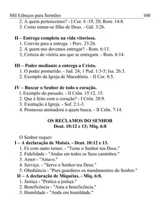 Mil Esboços para Sermões
2. A quem pertencemos? - I Cor. 6 :19, 20; Rom. 14:8.
3. Como tornar-se filho de Deus. - Gál. 3:26.
II – Entrega completa na vida vitoriosa.
1. Convite para a entrega. - Prov. 23:26.
2. A quem nos devemos entregar? - Rom. 6:13.
3, Certeza de vitória aos que se entregam. - Rom. 6:14.
III – Poder mediante a entrega a Cristo.
1. O poder prometido. - Jud. 24; 1 Ped. 1:3-5; Isa. 26:3.
2. Exemplo da Igreja de Macedônia. - II Cor. 8:5.
IV – Buscar o Senhor de todo o coração.
l. Exemplo do passado. - II Crôn. 15:12, 15.
2. Que é feito com o coração? - I Crôn. 28:9.
3. Exortação à Igreja. - Sof. 2:1-3.
4. Promessa animadora a quem busca. - II Crôn. 7:14.
OS RECLAMOS DO SENHOR
Deut. 10:12 e 13; Miq. 6:8
O Senhor requer:
I – A declaração de Moisés. - Deut. 10:12 e 13.
1. Fé com santo temor. - "Teme o Senhor teu Deus."
2. Fidelidade - "Andas em todos os Seus caminhos."
3. Amor - "Ama-o."
4. Serviço. - "Serve o Senhor teu Deus."
5. Obediência - "Para guardares os mandamentos do Senhor."
II – A declaração de Miquéias. - Miq. 6:8.
1. Justiça - "Pratica a justiça."
2. Beneficência - "Ama a beneficência."
3. Humildade - "Anda em humildade."
100
 