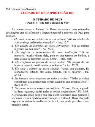 Mil Esboços para Sermões
CUIDADO DE DEUS (PROTEÇÃO DE)
O CUIDADO DE DEUS
I Ped. 5:7- "Ele tem cuidado de vós"
Ao percorrermos a Palavra de Deus, deparamos com reiteradas
declarações que nos afirmam o interesse pessoal e amoroso de Deus para
conosco.
l. Ele conta com os cabelos de nossa cabeça: "Até os cabelos de
vossa cabeça estão todos contados". - Luc. 12:7.
2. Ele guarda as lágrimas do nosso sofrimento: "Põe as minhas
lágrimas no Teu odre". - Sal. 56:8.
3. Ele registra os pensamentos de nossa meditação: "Há um
memorial escrito diante dele, para os que temem ao Senhor, e
para os que se lembram do seu nome". - Mal. 3:16.
4. Ele confirma os passos de nosso andar: "Os passos de um
homem bom são confirmados pelo Senhor". - Sal. 37:23.
5. Ele ouve o clamor de nossa súplica: "Antes que clamem, Eu
responderei; estando eles ainda falando, Eu os ouvirei". - Isa.
65:24.
6. Ele busca o nosso interesse em todas as coisas: "Todas as coisas
contribuem juntamente para o bem daqueles que amam a Deus" -
Rom. 8 :28.
7. Ele supre todas as nossas necessidades: "O meu Deus, segundo
as Suas riquezas, suprirá todas as vossas necessidades". Fil. 4:19.
A criança não pode definir sua mãe cientificamente, mas conhece o
seu amor e o seu cuidado intuitivamente. O filho de Deus não pode
explicar as coisas insondáveis de Jeová, mas pode perceber o seu
imutável amor.
103
 