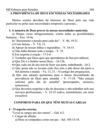 Mil Esboços para Sermões
A PROVIDÊNCIA DE DEUS EM NOSSAS NECESSIDADES
Muitos crentes duvidam do interesse de Deus pela sua vida
particular ou pelas suas necessidades temporais e pessoais...
I. A maneira de Deus prover às nossas necessidades materiais.
a) Muitas vezes milagrosamente, contra todas as possibilidades
humanas. - Êxo. 16:4a.
b) "diariamente a porção para cada dia" – V. 4b, 19-21.
c) Com fartura. - V. 7-8, 13.
d) Apesar de nossas falhas e ingratidões. - V. 14-15.
e) Não falha durante todo o tempo. - V. 35.
f) Em resposta à oração - 17:3-6.
2. Verdades que Deus quer que aprendamos da Sua providência.
a) Que Ele é o Senhor nosso Deus. - 16:12b.
b) Que cada um de nós tem de fazer sua parte, trabalhando. -16:2.
c) Que quem não se levanta cedo fica sem o pão desse dia (pois o
Sol derretia o maná). - Vs, 13, 21. - O castigo dos preguiçosos.
d) Que não adianta ajuntarmos para o futuro desconfiando da
providência de Deus para amanhã. - V. 17-18. "Não estejais
solícitos pelo dia de amanhã" (preocupados, ansiosos,
temerosos).
e) Que devemos respeitar o dia de descanso e não trabalhar nele nos
serviços profissionais. - V. 22-23 (salvo, naturalmente, em raras
exceções).
CONFORTO PARA OS QUE TÊM MUITAS CARGAS
I – O aspecto externo.
"Levai as cargas uns dos outros". - Gál. 6:2.
1. Cargas de aflição.
a) Deus se compadece como um pai. - Sal. 103:13-18.
104
 