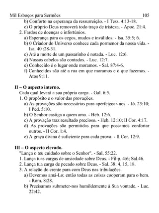 Mil Esboços para Sermões
b) Conforto na esperança da ressurreição. - I Tess. 4:13-18.
c) O próprio Deus removerá todo traço de tristeza. - Apoc. 21:4.
2. Fardos de doenças e infortúnios.
a) Esperança para os cegos, mudos e inválidos. - Isa. 35:5; 6.
b) 0 Criador do Universo conhece cada pormenor da nossa vida. -
Isa. 40 :28-31.
c) Até a morte de um passarinho é notada. - Luc. 12:6.
d) Nossos cabelos são contados. - Luc. 12:7.
e) Conhecido é o lugar onde moramos. - Sal. 87:4-6.
f) Conhecidos são até a rua em que moramos e o que fazemos. -
Atos 9:11.
II – O aspecto interno.
Cada qual levará a sua própria carga. - Gal. 6:5.
1. O propósito e o valor das provações.
a) As provações são necessárias para aperfeiçoar-nos. - Jó. 23:10;
I Ped. 5:10.
b) O Senhor castiga a quem ama. - Heb. 12:6.
c) A provação traz resultado precioso. - Heb. 12:10; II Cor. 4:17.
d) As provações são permitidas para que possamos confortar
outros. - II Cor. 1:4.
e) A graça divina é suficiente para cada prova. - II Cor. 12:9.
III – O aspecto elevado.
"Lança o teu cuidado sobre o Senhor". - Sal, 55:22.
1. Lança tuas cargas de ansiedade sobre Deus. - Filip. 4:6; Sal.46.
2. Lança tua carga de pecado sobre Deus. - Sal. 38: 4, 15, 18.
3. A relação do crente para com Deus nas tribulações.
a) Devemos amá-Lo; então todas as coisas cooperam para o bem.
- Rom. 8:28.
b) Precisamos submeter-nos humildemente à Sua vontade. - Luc.
22:42.
105
 