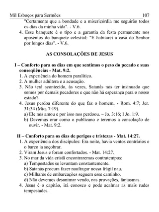 Mil Esboços para Sermões
"Certamente que a bondade e a misericórdia me seguirão todos
os dias da minha vida". - V.6.
4. Esse banquete é o tipo e a garantia da festa permanente nos
aposentos do banquete celestial: "E habitarei a casa do Senhor
por longos dias". - V.6.
AS CONSOLAÇÕES DE JESUS
I – Conforto para os dias em que sentimos o peso do pecado e suas
conseqüências - Mat. 9:2.
1. A experiência do homem paralítico.
2. A mulher adúltera e a acusação.
3. Não terá acontecido, às vezes, Satanás nos ter insinuado que
somos por demais pecadores e que não há esperança para o nosso
estado?
4. Jesus perdoa diferente do que faz o homem, - Rom. 4:7; Jer.
31:34 (Miq. 7:19).
a) Ele nos amou e por isso nos perdoou. – Jo. 3:16; I Jo. 1:9.
b) Devemos orar como o publicano e teremos a consolação de
ouvir. - Mat. 9:2.
II – Conforto para os dias de perigos e tristezas - Mat. 14:27.
1. A experiência dos discípulos: Era noite, havia ventos contrários e
o barco ia soçobrar.
2. Viram Jesus e foram confortados. - Mat. 14:27.
3. No mar da vida cristã encontraremos contratempos:
a) Tempestades se levantam constantemente.
b) Satanás procura fazer naufragar nossa frágil nau.
c) Milhares de embarcações seguem esse caminho.
d) Não devemos desanimar vendo, nas provações, fantasmas.
4. Jesus é o capitão, irá conosco e pode acalmar as mais rudes
tempestades.
107
 