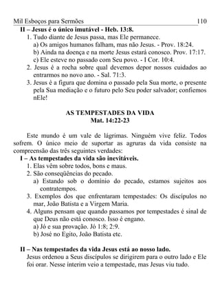 Mil Esboços para Sermões
II – Jesus é o único imutável - Heb. 13:8.
1. Tudo diante de Jesus passa, mas Ele permanece.
a) Os amigos humanos falham, mas não Jesus. - Prov. 18:24.
b) Ainda na doença e na morte Jesus estará conosco. Prov. 17:17.
c) Ele esteve no passado com Seu povo. - I Cor. 10:4.
2. Jesus é a rocha sobre qual devemos depor nossos cuidados ao
entrarmos no novo ano. - Sal. 71:3.
3. Jesus é a figura que domina o passado pela Sua morte, o presente
pela Sua mediação e o futuro pelo Seu poder salvador; confiemos
nEle!
AS TEMPESTADES DA VIDA
Mat. 14:22-23
Este mundo é um vale de lágrimas. Ninguém vive feliz. Todos
sofrem. O único meio de suportar as agruras da vida consiste na
compreensão das três seguintes verdades:
I – As tempestades da vida são inevitáveis.
1. Elas vêm sobre todos, bons e maus.
2. São conseqüências do pecado.
a) Estando sob o domínio do pecado, estamos sujeitos aos
contratempos.
3. Exemplos dos que enfrentaram tempestades: Os discípulos no
mar, João Batista e a Virgem Maria.
4. Alguns pensam que quando passamos por tempestades é sinal de
que Deus não está conosco. Isso é engano.
a) Jó e sua provação. Jó 1:8; 2:9.
b) José no Egito, João Batista etc.
II – Nas tempestades da vida Jesus está ao nosso lado.
Jesus ordenou a Seus discípulos se dirigirem para o outro lado e Ele
foi orar. Nesse ínterim veio a tempestade, mas Jesus viu tudo.
110
 