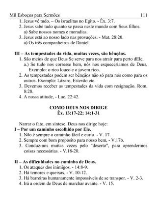 Mil Esboços para Sermões
1. Jesus vê tudo. – Os israelitas no Egito. - Êx. 3:7.
2. Jesus sabe tudo quanto se passa neste mundo com Seus filhos.
a) Sabe nossos nomes e moradias.
3. Jesus está ao nosso lado nas provações. - Mat. 28:20.
a) Os três companheiros de Daniel.
III – As tempestades da vida, muitas vezes, são bênçãos.
1. São meios de que Deus Se serve para nos atrair para perto dEle.
a.) Se tudo nos corresse bem, nós nos esqueceríamos de Deus,
Exemplo: o rico louco e o jovem rico.
2. As tempestades podem ser bênçãos não só para nós como para os
outros. Exemplo: Lázaro, Estevão etc.
3. Devemos receber as tempestades da vida com resignação. Rom.
8:28.
4. A nossa atitude, - Luc. 22:42.
COMO DEUS NOS DIRIGE
Êx. 13:17-22; 14:1-31
Narrar o fato, em síntese. Deus nos dirige hoje:
I – Por um caminho escolhido por Ele.
1. Não é sempre o caminho fácil e curto. - V. 17.
2. Sempre com bom propósito para nosso bem, - V.17b.
3. Conduz-nos muitas vezes pelo "deserto", para aprendermos
coisas necessárias. - V.18-20.
II – As dificuldades no caminho de Deus.
1. Os ataques dos inimigos. - 14:8-9.
2. Há temores e queixas. - V. 10-12.
3. Há barreiras humanamente impossíveis de se transpor. - V. 2-3.
4. Irá a ordem de Deus de marchar avante. - V. 15.
111
 