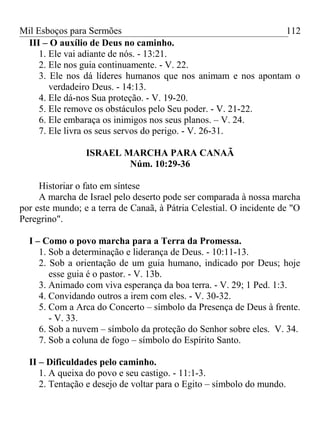Mil Esboços para Sermões
III – O auxílio de Deus no caminho.
1. Ele vai adiante de nós. - 13:21.
2. Ele nos guia continuamente. - V. 22.
3. Ele nos dá líderes humanos que nos animam e nos apontam o
verdadeiro Deus. - 14:13.
4. Ele dá-nos Sua proteção. - V. 19-20.
5. Ele remove os obstáculos pelo Seu poder. - V. 21-22.
6. Ele embaraça os inimigos nos seus planos. – V. 24.
7. Ele livra os seus servos do perigo. - V. 26-31.
ISRAEL MARCHA PARA CANAÃ
Núm. 10:29-36
Historiar o fato em síntese
A marcha de Israel pelo deserto pode ser comparada à nossa marcha
por este mundo; e a terra de Canaã, à Pátria Celestial. O incidente de "O
Peregrino".
I – Como o povo marcha para a Terra da Promessa.
1. Sob a determinação e liderança de Deus. - 10:11-13.
2. Sob a orientação de um guia humano, indicado por Deus; hoje
esse guia é o pastor. - V. 13b.
3. Animado com viva esperança da boa terra. - V. 29; 1 Ped. 1:3.
4. Convidando outros a irem com eles. - V. 30-32.
5. Com a Arca do Concerto – símbolo da Presença de Deus à frente.
- V. 33.
6. Sob a nuvem – símbolo da proteção do Senhor sobre eles. V. 34.
7. Sob a coluna de fogo – símbolo do Espírito Santo.
II – Dificuldades pelo caminho.
1. A queixa do povo e seu castigo. - 11:1-3.
2. Tentação e desejo de voltar para o Egito – símbolo do mundo.
112
 