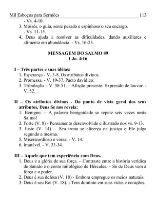 Mil Esboços para Sermões
- Vs. 4-10.
3. Moisés, o guia, sente pesado e espinhoso o seu encargo.
- Vs. 11-15.
4. Deus ajuda a resolver as dificuldades, dando auxiliares e
alimento em abundância. - Vs. 16-23.
MENSAGEM DO SALMO 89
I Jo. 4:16
I – Três partes e suas idéias:
1. Esperança - V. 3-8. Os atributos divinos.
2. Promessa. - V. 19-37. Pacto davídico.
3. Tribulação. - V. 38-51. – Aflição presente. Expressão de louvor. -
V. 52.
II – Os atributos divinos - Do ponto de vista geral dos seus
atributos, Deus Se nos revela:
1. Benigno. – A palavra benignidade se repete seis vezes neste
Salmo!
2. Forte (V. 8) - Pensamento desenvolvido e ilustrado nos vs. 9-13.
3. Justo (V. 14). – Seu trono se alicerça na justiça e Ele julga
segundo a mesma.
5. Misericordioso e voraz. - V. 14.
6. Imutável. - V. 33-34.
III – Aquele que tem experiência com Deus.
1. Deus é a glória de sua força. – Contraste entre a história verídica
de Sansão e o conto mitológico de Hércules. – Só de Deus vem a
força e o poder.
2. Deus é sua defesa (V. 18) - Embora empregue os meios naturais.
3. Deus é seu Rei (V. 18). - Tem domínio em suas vidas e corações.
113
 