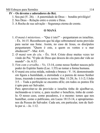 Mil Esboços para Sermões
IV – Os devotos e adoradores do Rei.
1. Seu pai (V. 26). – A paternidade de Deus – bendito privilégio!
2. Seu Deus – Relação entre o crente e Deus.
3. A Rocha de sua salvação – Segurança eterna do crente.
O MANÁ
1. O maná é misterioso. – "Que é isto?" – perguntaram os israelitas.
- Êx. 16:15. Reconhecem que há algo sobrenatural nesta provisão
para saciar sua fome. Assim, no caso de Jesus, os discípulos
perguntaram: "Quem é este, a quem os ventos e u mar
obedecem?" - Mar. 4:41.
2. O maná vem do céu. - Êx. 16:4. Cristo disse muitas vezes ter
vindo do Pai. "O pão de Deus que desceu do céu para dar vida ao
mundo" - Jo. 6:33.
3. Vem com o orvalho. - Vs. 13-14, como nosso Senhor nasceu pelo
poder do Espírito Santo (Luc. 1:35) ao tomar a forma humana.
4. O maná era coisa miúda, redonda e branca - V. 14, demonstrando
em figura a humildade, a eternidade e a pureza de nosso Senhor
Jesus, trazendo à memória os textos: Mat. 11:28; Jo. 1:1-2; I João
3:5. – Toda a perfeição se encontra nEle; em todos os pontos Ele
é apto para ser Salvador.
Para aproveitar-se da provisão o israelita tinha de ajoelhar-se,
inclinando-se à terra; e, para receber o benefício, tinha de comê-
lo. O nosso caso, como pecadores, é o mesmo: temos que nos
humilhar, como o publicano, em Lucas 18:13-14, e apropriarmo-
nos da Pessoa do Salvador. Cada um, em particular, tem de fazê-
lo por si. - Jo. 1:12.
114
 
