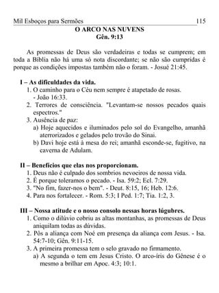Mil Esboços para Sermões
O ARCO NAS NUVENS
Gên. 9:13
As promessas de Deus são verdadeiras e todas se cumprem; em
toda a Bíblia não há uma só nota discordante; se não são cumpridas é
porque as condições impostas também não o foram. - Josué 21:45.
I – As dificuldades da vida.
1. O caminho para o Céu nem sempre é atapetado de rosas.
- João 16:33.
2. Terrores de consciência. "Levantam-se nossos pecados quais
espectros."
3. Ausência de paz:
a) Hoje aquecidos e iluminados pelo sol do Evangelho, amanhã
aterrorizados e gelados pelo trovão do Sinai.
b) Davi hoje está à mesa do rei; amanhã esconde-se, fugitivo, na
caverna de Adulam.
II – Benefícios que elas nos proporcionam.
1. Deus não é culpado dos sombrios nevoeiros de nossa vida.
2. É porque toleramos o pecado. - Isa. 59:2; Ecl. 7:29.
3. "No fim, fazer-nos o bem". - Deut. 8:15, 16; Heb. 12:6.
4. Para nos fortalecer. - Rom. 5:3; I Ped. 1:7; Tia. 1:2, 3.
III – Nossa atitude e o nosso consolo nessas horas lúgubres.
1. Como o dilúvio cobriu as altas montanhas, as promessas de Deus
aniquilam todas as dúvidas.
2. Pôs a aliança com Noé em presença da aliança com Jesus. - Isa.
54:7-10; Gên. 9:11-15.
3. A primeira promessa tem o selo gravado no firmamento.
a) A segunda o tem em Jesus Cristo. O arco-íris do Gênese é o
mesmo a brilhar em Apoc. 4:3; 10:1.
115
 