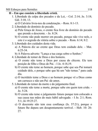 Mil Esboços para Sermões
II – Em que consiste a liberdade cristã.
1. Liberdade da culpa dos pecados e da Lei, - Col. 2:14; Jo. 3:18;
Gál. 3:10, 13.
a) O Calvário livra-nos da condenação. - Rom. 8:1-13.
2. Liberdade do domínio do pecado.
a) Pela Graça de Jesus, o crente fica livre do domínio do pecado
que prende o descrente. - Jo. 8:24.
b) O crente não pode morrer em pecado, porque não vive nele, e
este é o segredo da vitória sobre o pecado. - Rom. 6:14; 8:2.
3. Liberdade dos cuidados desta vida.
a) A Palavra diz ao crente que Deus tem cuidado dele. - Mat.
6:25-34.
b) A Palavra adverte: "Lança a tua carga sobre o Senhor,"
4. Liberdade de temor de Deus e dos homens.
a) O crente não teme a Deus por causa do chicote. Ele tem
posição de filho e Deus de Pai. - I Jo. 4:18,19.
b) O crente não teme ao homem, porque sabe que seu Pai tomará
cuidado dele, e porque sabe que há um "não temas." para cada
dia.
c) O incrédulo teme a Deus e ao homem porque vê a Deus como
um carrasco e não um Pai -de amor,
5. Liberdade do temor da morte e do julgamento final.
a) O crente não teme a morte, porque sabe em quem tem crido. -
Jo. 5:24.
b) O crente não teme o julgamento futuro porque tem colocado a
sua causa nas mãos do mais hábil advogado. - I Jo. 2:1; Rom.
5:1; Jó 19:25:27.
c) O descrente não tem essa confiança (Is. 57:21), porque o
futuro lhe depara um desapontamento terrível. - Heb. 10: 26-
27.
118
 
