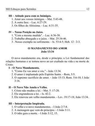 Mil Esboços para Sermões
III – Atitude para com os Inimigos.
1. Amai aos vossos inimigos. - Mat. 5:43-48.
2. A outra face. - Luc. 6:27-29.
3. Os filhos do Altíssimo. - Luc. 6:31-35.
IV – Nossa Posição no Juízo.
1. "Com a mesma medida". - Luc. 6:36-38.
2. Trabalho abnegado e o juízo. - Mat. 25:34-46.
3 . Nosso exemplo no sofrimento. - Is. 53:4-5; Heb. 12 : 2-3.
O MANDAMENTO DO AMOR
João 13:34
O novo mandamento era, desde o principio, a Lei fundamental das
relações humanas e se tornou novo ao ser exaltado na vida e na morte de
Cristo.
I – O Novo Mandamento.
1. "Como Eu vos amei a vós." - João 13:34.
2. O amor é implantado pelo Espírito Santo. - Rom, 5:5.
3. O supremo sacrifício do amor. - João 15:13; Rom. 5:6-10; I João
3:16.
II – O Novo Não Anula o Velho.
1. Cristo não mudou a lei. - Mat. 5 :17-20.
2. Ele engrandeceu a lei. - Is. 42:2.
3. Ele renovou um velho mandamento. - Lev. 19:17-18; João 13:34.
III – Interpretação Inspirada.
1. O velho e o novo mandamentos. - I João 2:7-8.
2. A mensagem que vem do princípio. - I João 3:11.
3. O ódio gera a morte. - I João 3:12, 15.
12
 