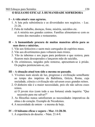 Mil Esboços para Sermões
O BÁLSAMO EFICAZ À HUMANIDADE SOFREDORA
I – A vida atual e suas agruras.
1. A luta pela subsistência e as diversidades nos negócios. - Luc.
21:26.
2. Falta de trabalho, doenças, fome, miséria, suicídios etc.
a) A miséria nos grandes centros. Famílias alimentam-se com os
restos dos mercados e restaurantes.
II – A humanidade procura de muitas maneiras alivio para as
suas dores e misérias.
1. Vão aos feiticeiros e saem mais carregados de espíritos maus.
2. Vão aos divertimentos para voltarem mais tristes.
3. Vão às tabernas e aos jogos para perderem o que restava, para
ficarem mais desesperados e lançarem mão do suicídio,
4. Os criminosos, tangidos pelo remorso, apresentam-se à prisão.
Os pagãos penitenciam-se, etc.
III – A situação atual tem sido a mesma no passado.
1. Vivemos num século de luz, progresso e civilização semelhante
ao tempo dos impérios da Babilônia, Grécia, Roma, cuja
sociedade, ciência e civilização não salvaram esses grandes reinos.
2. O dinheiro não é a maior necessidade, pois ele não salvou esses
reinos.
a) O jovem rico (com toda a sua fortuna) ainda inquiriu: "Que
necessito para me salvar?"
3. As filosofias nunca satisfizeram as necessidades imperativas da
alma e do coração. Exemplo de Nicodemos.
4. A necessidade de ontem – a mesma de hoje.
IV – O bálsamo eficaz e seguro - Mar. 11:28-30.
1. A experiência do deserto. - Núm. 21:4-9.
120
 