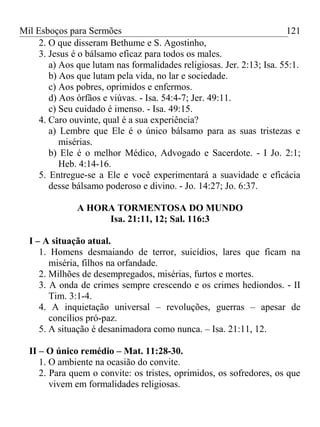 Mil Esboços para Sermões
2. O que disseram Bethume e S. Agostinho,
3. Jesus é o bálsamo eficaz para todos os males.
a) Aos que lutam nas formalidades religiosas. Jer. 2:13; Isa. 55:1.
b) Aos que lutam pela vida, no lar e sociedade.
c) Aos pobres, oprimidos e enfermos.
d) Aos órfãos e viúvas. - Isa. 54:4-7; Jer. 49:11.
c) Seu cuidado é imenso. - Isa. 49:15.
4. Caro ouvinte, qual é a sua experiência?
a) Lembre que Ele é o único bálsamo para as suas tristezas e
misérias.
b) Ele é o melhor Médico, Advogado e Sacerdote. - I Jo. 2:1;
Heb. 4:14-16.
5. Entregue-se a Ele e você experimentará a suavidade e eficácia
desse bálsamo poderoso e divino. - Jo. 14:27; Jo. 6:37.
A HORA TORMENTOSA DO MUNDO
Isa. 21:11, 12; Sal. 116:3
I – A situação atual.
1. Homens desmaiando de terror, suicídios, lares que ficam na
miséria, filhos na orfandade.
2. Milhões de desempregados, misérias, furtos e mortes.
3. A onda de crimes sempre crescendo e os crimes hediondos. - II
Tim. 3:1-4.
4. A inquietação universal – revoluções, guerras – apesar de
concílios pró-paz.
5. A situação é desanimadora como nunca. – Isa. 21:11, 12.
II – O único remédio – Mat. 11:28-30.
1. O ambiente na ocasião do convite.
2. Para quem o convite: os tristes, oprimidos, os sofredores, os que
vivem em formalidades religiosas.
121
 