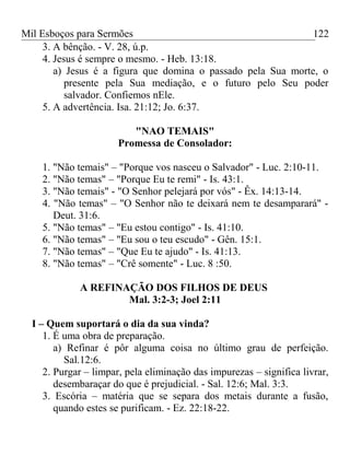 Mil Esboços para Sermões
3. A bênção. - V. 28, ú.p.
4. Jesus é sempre o mesmo. - Heb. 13:18.
a) Jesus é a figura que domina o passado pela Sua morte, o
presente pela Sua mediação, e o futuro pelo Seu poder
salvador. Confiemos nEle.
5. A advertência. Isa. 21:12; Jo. 6:37.
"NAO TEMAIS"
Promessa de Consolador:
1. "Não temais" – "Porque vos nasceu o Salvador" - Luc. 2:10-11.
2. "Não temas" – "Porque Eu te remi" - Is. 43:1.
3. "Não temais" - "O Senhor pelejará por vós" - Êx. 14:13-14.
4. "Não temas" – "O Senhor não te deixará nem te desamparará" -
Deut. 31:6.
5. "Não temas" – "Eu estou contigo" - Is. 41:10.
6. "Não temas" – "Eu sou o teu escudo" - Gên. 15:1.
7. "Não temas" – "Que Eu te ajudo" - Is. 41:13.
8. "Não temas" – "Crê somente" - Luc. 8 :50.
A REFINAÇÃO DOS FILHOS DE DEUS
Mal. 3:2-3; Joel 2:11
I – Quem suportará o dia da sua vinda?
1. É uma obra de preparação.
a) Refinar é pôr alguma coisa no último grau de perfeição.
Sal.12:6.
2. Purgar – limpar, pela eliminação das impurezas – significa livrar,
desembaraçar do que é prejudicial. - Sal. 12:6; Mal. 3:3.
3. Escória – matéria que se separa dos metais durante a fusão,
quando estes se purificam. - Ez. 22:18-22.
122
 