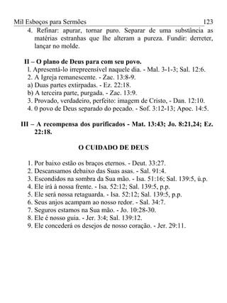 Mil Esboços para Sermões
4. Refinar: apurar, tornar puro. Separar de uma substância as
matérias estranhas que lhe alteram a pureza. Fundir: derreter,
lançar no molde.
II – O plano de Deus para com seu povo.
l. Apresentá-lo irrepreensível naquele dia. - Mal. 3-1-3; Sal. 12:6.
2. A Igreja remanescente. - Zac. 13:8-9.
a) Duas partes extirpadas. - Ez. 22:18.
b) A terceira parte, purgada. - Zac. 13:9.
3. Provado, verdadeiro, perfeito: imagem de Cristo, - Dan. 12:10.
4. 0 povo de Deus separado do pecado. - Sof. 3:12-13; Apoc. 14:5.
III – A recompensa dos purificados - Mat. 13:43; Jo. 8:21,24; Ez.
22:18.
O CUIDADO DE DEUS
1. Por baixo estão os braços eternos. - Deut. 33:27.
2. Descansamos debaixo das Suas asas. - Sal. 91:4.
3. Escondidos na sombra da Sua mão. - Isa. 51:16; Sal. 139:5, ú.p.
4. Ele irá à nossa frente. - Isa. 52:12; Sal. 139:5, p.p.
5. Ele será nossa retaguarda. - Isa. 52:12; Sal. 139:5, p.p.
6. Seus anjos acampam ao nosso redor. - Sal. 34:7.
7. Seguros estamos na Sua mão. - Jo. 10:28-30.
8. Ele é nosso guia. - Jer. 3:4; Sal. 139:12.
9. Ele concederá os desejos de nosso coração. - Jer. 29:11.
123
 