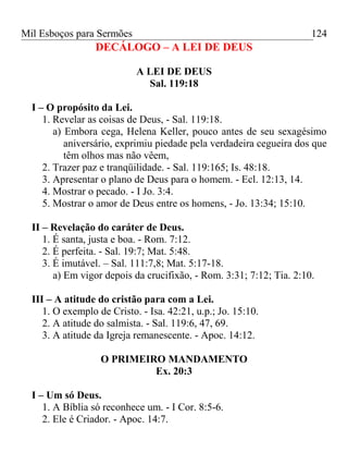 Mil Esboços para Sermões
DECÁLOGO – A LEI DE DEUS
A LEI DE DEUS
Sal. 119:18
I – O propósito da Lei.
1. Revelar as coisas de Deus, - Sal. 119:18.
a) Embora cega, Helena Keller, pouco antes de seu sexagésimo
aniversário, exprimiu piedade pela verdadeira cegueira dos que
têm olhos mas não vêem,
2. Trazer paz e tranqüilidade. - Sal. 119:165; Is. 48:18.
3. Apresentar o plano de Deus para o homem. - Ecl. 12:13, 14.
4. Mostrar o pecado. - I Jo. 3:4.
5. Mostrar o amor de Deus entre os homens, - Jo. 13:34; 15:10.
II – Revelação do caráter de Deus.
1. É santa, justa e boa. - Rom. 7:12.
2. É perfeita. - Sal. 19:7; Mat. 5:48.
3. É imutável. – Sal. 111:7,8; Mat. 5:17-18.
a) Em vigor depois da crucifixão, - Rom. 3:31; 7:12; Tia. 2:10.
III – A atitude do cristão para com a Lei.
1. O exemplo de Cristo. - Isa. 42:21, u.p.; Jo. 15:10.
2. A atitude do salmista. - Sal. 119:6, 47, 69.
3. A atitude da Igreja remanescente. - Apoc. 14:12.
O PRIMEIRO MANDAMENTO
Ex. 20:3
I – Um só Deus.
1. A Bíblia só reconhece um. - I Cor. 8:5-6.
2. Ele é Criador. - Apoc. 14:7.
124
 
