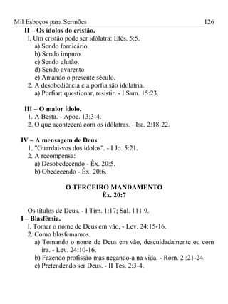Mil Esboços para Sermões
II – Os ídolos do cristão.
l. Um cristão pode ser idólatra: Efés. 5:5.
a) Sendo fornicário.
b) Sendo impuro.
c) Sendo glutão.
d) Sendo avarento.
e) Amando o presente século.
2. A desobediência e a porfia são idolatria.
a) Porfiar: questionar, resistir. - I Sam. 15:23.
III – O maior ídolo.
1. A Besta. - Apoc. 13:3-4.
2. O que acontecerá com os idólatras. - Isa. 2:18-22.
IV – A mensagem de Deus.
1. "Guardai-vos dos ídolos". - I Jo. 5:21.
2. A recompensa:
a) Desobedecendo - Êx. 20:5.
b) Obedecendo - Êx. 20:6.
O TERCEIRO MANDAMENTO
Êx. 20:7
Os títulos de Deus. - I Tim. 1:17; Sal. 111:9.
I – Blasfêmia.
l. Tomar o nome de Deus em vão, - Lev. 24:15-16.
2. Como blasfemamos.
a) Tomando o nome de Deus em vão, descuidadamente ou com
ira. - Lev. 24:10-16.
b) Fazendo profissão mas negando-a na vida. - Rom. 2 :21-24.
c) Pretendendo ser Deus. - II Tes. 2:3-4.
126
 