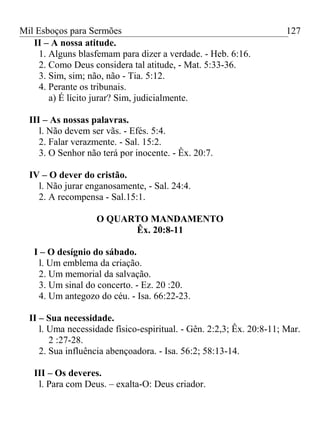 Mil Esboços para Sermões
II – A nossa atitude.
1. Alguns blasfemam para dizer a verdade. - Heb. 6:16.
2. Como Deus considera tal atitude, - Mat. 5:33-36.
3. Sim, sim; não, não - Tia. 5:12.
4. Perante os tribunais.
a) É lícito jurar? Sim, judicialmente.
III – As nossas palavras.
l. Não devem ser vãs. - Efés. 5:4.
2. Falar verazmente. - Sal. 15:2.
3. O Senhor não terá por inocente. - Êx. 20:7.
IV – O dever do cristão.
l. Não jurar enganosamente, - Sal. 24:4.
2. A recompensa - Sal.15:1.
O QUARTO MANDAMENTO
Êx. 20:8-11
I – O desígnio do sábado.
l. Um emblema da criação.
2. Um memorial da salvação.
3. Um sinal do concerto. - Ez. 20 :20.
4. Um antegozo do céu. - Isa. 66:22-23.
II – Sua necessidade.
l. Uma necessidade físico-espiritual. - Gên. 2:2,3; Êx. 20:8-11; Mar.
2 :27-28.
2. Sua influência abençoadora. - Isa. 56:2; 58:13-14.
III – Os deveres.
l. Para com Deus. – exalta-O: Deus criador.
127
 