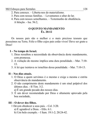 Mil Esboços para Sermões
2. Para conosco. – Liberta-nos do materialismo.
3. Para com nossas famílias. – Levantamos o altar do lar.
4. Para com nossos semelhantes. – Testemunho de obediência.
A bênção. - Isa. 56:2,
O QUINTO MANDAMENTO
Êx. 20:12
Os nossos pais são o melhor e o mais precioso tesouro que
possuímos na Terra. Feliz o filho cujos pais estão vivos! Deve ser grato a
Deus!
I – No tempo de Israel.
1. Deus ressaltou a necessidade da observância deste mandamento,
com promessa.
2. A violação do mesmo implica uma dura penalidade. - Mar. 7:10-
13.
3. A lei que isentava os israelitas dessa penalidade. - Mar. 7:10-13.
II – Nos dias atuais.
1. O Deus a quem servimos é o mesmo e exige a mesma e estrita
observância do mandamento.
2. O não cumprimento deste mandamento é um sinal palpável dos
últimos dias. - II Tim. 3:2.
a) É um grande pecado dos nossos dias.
3. É um dever recomendado por Deus e altamente aprovado pela
boa sociedade,
III – O dever dos filhos.
1 Devem obedecer a seus pais. - Col. 3:20.
a) É agradável a Deus. - Efés. 6:1.
b) Um belo exemplo. - I Sam. 19:1-2; 20:24-42.
128
 