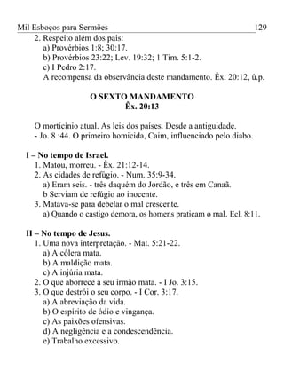 Mil Esboços para Sermões
2. Respeito além dos pais:
a) Provérbios 1:8; 30:17.
b) Provérbios 23:22; Lev. 19:32; 1 Tim. 5:1-2.
c) I Pedro 2:17.
A recompensa da observância deste mandamento. Êx. 20:12, ú.p.
O SEXTO MANDAMENTO
Êx. 20:13
O morticínio atual. As leis dos países. Desde a antiguidade.
- Jo. 8 :44. O primeiro homicida, Caim, influenciado pelo diabo.
I – No tempo de Israel.
1. Matou, morreu. - Êx. 21:12-14.
2. As cidades de refúgio. - Num. 35:9-34.
a) Eram seis. - três daquém do Jordão, e três em Canaã.
b Serviam de refúgio ao inocente.
3. Matava-se para debelar o mal crescente.
a) Quando o castigo demora, os homens praticam o mal. Ecl. 8:11.
II – No tempo de Jesus.
1. Uma nova interpretação. - Mat. 5:21-22.
a) A cólera mata.
b) A maldição mata.
c) A injúria mata.
2. O que aborrece a seu irmão mata. - I Jo. 3:15.
3. O que destrói o seu corpo. - I Cor. 3:17.
a) A abreviação da vida.
b) O espírito de ódio e vingança.
c) As paixões ofensivas.
d) A negligência e a condescendência.
e) Trabalho excessivo.
129
 
