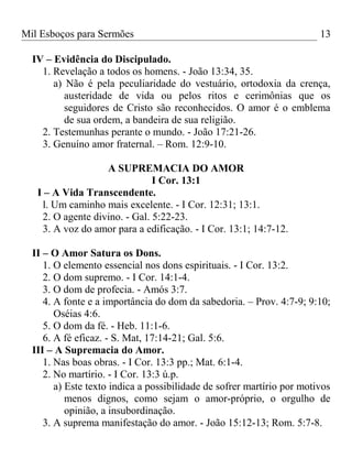 Mil Esboços para Sermões
IV – Evidência do Discipulado.
1. Revelação a todos os homens. - João 13:34, 35.
a) Não é pela peculiaridade do vestuário, ortodoxia da crença,
austeridade de vida ou pelos ritos e cerimônias que os
seguidores de Cristo são reconhecidos. O amor é o emblema
de sua ordem, a bandeira de sua religião.
2. Testemunhas perante o mundo. - João 17:21-26.
3. Genuíno amor fraternal. – Rom. 12:9-10.
A SUPREMACIA DO AMOR
I Cor. 13:1
I – A Vida Transcendente.
l. Um caminho mais excelente. - I Cor. 12:31; 13:1.
2. O agente divino. - Gal. 5:22-23.
3. A voz do amor para a edificação. - I Cor. 13:1; 14:7-12.
II – O Amor Satura os Dons.
1. O elemento essencial nos dons espirituais. - I Cor. 13:2.
2. O dom supremo. - I Cor. 14:1-4.
3. O dom de profecia. - Amós 3:7.
4. A fonte e a importância do dom da sabedoria. – Prov. 4:7-9; 9:10;
Oséias 4:6.
5. O dom da fé. - Heb. 11:1-6.
6. A fé eficaz. - S. Mat, 17:14-21; Gal. 5:6.
III – A Supremacia do Amor.
1. Nas boas obras. - I Cor. 13:3 pp.; Mat. 6:1-4.
2. No martírio. - I Cor. 13:3 ú.p.
a) Este texto indica a possibilidade de sofrer martírio por motivos
menos dignos, como sejam o amor-próprio, o orgulho de
opinião, a insubordinação.
3. A suprema manifestação do amor. - João 15:12-13; Rom. 5:7-8.
13
 
