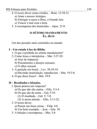 Mil Esboços para Sermões
4. O nosso dever como cristãos. - Rom. 12:18-21.
a) Amar a nossos inimigos.
b) Entregar a causa a Deus, o Grande Juiz.
c) Vencer o mal com o bem.
5. A recompensa dos homicidas. - Apoc. 21:8.
O SÉTIMO MANDAMENTO
Êx. 20:14
Um dos pecados mais cometidos no mundo.
I – Um estudo à luz da Bíblia.
1. O que é proibido no sétimo mandamento?
2. Como Jesus o interpretou. - Mat. 5:27-28.
a) Atos de impureza.
b) Pensamentos e desejos sensuais.
c) O olhar sensual.
3. A punição em Israel. - Lev. 20:10-14.
a) Havendo insatisfação, repudiavam. - Mat. 19:3-8.
4. O que disse Jesus? - Mat. 19:9.
II – Resultados e bênçãos.
l. Quem pratica tais torpezas?
a) Os que não são santos. - Efés. 5:3.4.
b) Os que são da carne, - Gal, 5:19.
(1) O resultado. - Gal. 5: 7-8.
(2) A nossa atitude. – Efés. 5:11-22.
2. O nosso dever.
a) Pensar nas boas coisas. - Filip. 4:8.
b) Um bom exemplo. – José. - Gên. 39.
3. A bênção e recompensa. - Mat. 5:8.
130
 