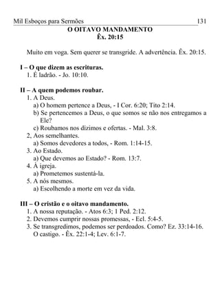 Mil Esboços para Sermões
O OITAVO MANDAMENTO
Êx. 20:15
Muito em voga. Sem querer se transgride. A advertência. Êx. 20:15.
I – O que dizem as escrituras.
1. É ladrão. - Jo. 10:10.
II – A quem podemos roubar.
1. A Deus.
a) O homem pertence a Deus, - I Cor. 6:20; Tito 2:14.
b) Se pertencemos a Deus, o que somos se não nos entregamos a
Ele?
c) Roubamos nos dízimos e ofertas. - Mal. 3:8.
2, Aos semelhantes.
a) Somos devedores a todos, - Rom. 1:14-15.
3. Ao Estado.
a) Que devemos ao Estado? - Rom. 13:7.
4. À igreja.
a) Prometemos sustentá-la.
5. A nós mesmos.
a) Escolhendo a morte em vez da vida.
III – O cristão e o oitavo mandamento.
1. A nossa reputação. - Atos 6:3; 1 Ped. 2:12.
2. Devemos cumprir nossas promessas, - Ecl. 5:4-5.
3. Se transgredimos, podemos ser perdoados. Como? Ez. 33:14-16.
O castigo. - Êx. 22:1-4; Lev. 6:1-7.
131
 