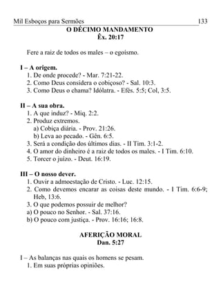 Mil Esboços para Sermões
O DÉCIMO MANDAMENTO
Êx. 20:17
Fere a raiz de todos os males – o egoísmo.
I – A origem.
1. De onde procede? - Mar. 7:21-22.
2. Como Deus considera o cobiçoso? - Sal. 10:3.
3. Como Deus o chama? Idólatra. - Efés. 5:5; Col, 3:5.
II – A sua obra.
1. A que induz? - Miq. 2:2.
2. Produz extremos.
a) Cobiça diária. - Prov. 21:26.
b) Leva ao pecado. - Gên. 6:5.
3. Será a condição dos últimos dias. - II Tim. 3:1-2.
4. O amor do dinheiro é a raiz de todos os males. - I Tim. 6:10.
5. Torcer o juízo. - Deut. 16:19.
III – O nosso dever.
1. Ouvir a admoestação de Cristo. - Luc. 12:15.
2. Como devemos encarar as coisas deste mundo. - I Tim. 6:6-9;
Heb, 13:6.
3. O que podemos possuir de melhor?
a) O pouco no Senhor. - Sal. 37:16.
b) O pouco com justiça. - Prov. 16:16; 16:8.
AFERIÇÃO MORAL
Dan. 5:27
I – As balanças nas quais os homens se pesam.
1. Em suas próprias opiniões.
133
 