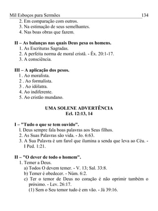 Mil Esboços para Sermões
2. Em comparação com outros.
3. Na estimação de seus semelhantes.
4. Nas boas obras que fazem.
II – As balanças nas quais Deus pesa os homens.
1. As Escrituras Sagradas.
2. A perfeita norma de moral cristã. - Êx. 20:1-17.
3. A consciência.
III – A aplicação dos pesos.
l . Ao moralista.
2 . Ao formalista.
3 . Ao idólatra.
4. Ao indiferente.
5. Ao cristão mundano.
UMA SOLENE ADVERTÊNCIA
Ecl. 12:13, 14
I – "Tudo o que se tem ouvido".
l. Deus sempre fala boas palavras aos Seus filhos.
2. As Suas Palavras são vida. - Jo. 6:63.
3. A Sua Palavra é um farol que ilumina a senda que leva ao Céu. -
I Ped. 1:21.
II – "O dever de todo o homem".
1. Temer a Deus.
a) Todos O devem temer. - V. 13; Sal. 33:8.
b) Temer é obedecer. - Núm. 6:2.
c) Ter o temor de Deus no coração é não oprimir também o
próximo. - Lev. 26:17.
(1) Sem o Seu temor tudo é em vão. - Já 39:16.
134
 