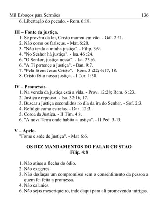 Mil Esboços para Sermões
6. Libertação do pecado. - Rom. 6:18.
III – Fonte da justiça.
1. Se provém da lei, Cristo morreu em vão. - Gál. 2:21.
2. Não como os fariseus. - Mat. 6:20.
3. "Não tendo a minha justiça". - Filip. 3:9.
4. "No Senhor há justiça". - Isa. 46 :24.
6. "O Senhor, justiça nossa". - Isa. 23 :6.
6. "A Ti pertence a justiça". - Dan. 9:7.
7. "Pela fé em Jesus Cristo". - Rom. 3 :22; 6:17, 18.
8. Cristo feito nossa justiça. - I Cor. 1:30.
IV – Promessas.
1. Na vereda da justiça está a vida. - Prov. 12:28; Rom. 6 :23.
2. Justiça e repouso. - Isa. 32:16, 17.
3. Buscar a justiça escondidos no dia da ira do Senhor. - Sof. 2:3.
4. Refulgir como estrelas. - Dan. 12:3.
5. Coroa da Justiça. - II Tim. 4:8.
6. "A nova Terra onde habita a justiça". - II Ped. 3-13.
V – Apelo.
"Fome e sede de justiça". - Mat. 6:6.
OS DEZ MANDAMENTOS DO FALAR CRISTAO
Fílip. 4:8
1. Não atires a flecha do ódio.
2. Não exageres.
3. Não desfaças um compromisso sem o consentimento da pessoa a
quem foi feita a promessa.
4. Não calunies.
6. Não sejas mexeriqueiro, indo daqui para ali promovendo intrigas.
136
 